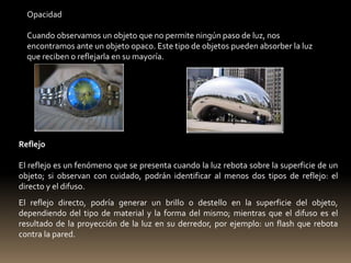 Opacidad 
Cuando observamos un objeto que no permite ningún paso de luz, nos 
encontramos ante un objeto opaco. Este tipo de objetos pueden absorber la luz 
que reciben o reflejarla en su mayoría. 
Reflejo 
El reflejo es un fenómeno que se presenta cuando la luz rebota sobre la superficie de un 
objeto; si observan con cuidado, podrán identificar al menos dos tipos de reflejo: el 
directo y el difuso. 
El reflejo directo, podría generar un brillo o destello en la superficie del objeto, 
dependiendo del tipo de material y la forma del mismo; mientras que el difuso es el 
resultado de la proyección de la luz en su derredor, por ejemplo: un flash que rebota 
contra la pared. 
 