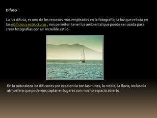Difuso 
La luz difusa, es uno de los recursos más empleados en la fotografía; la luz que rebota en 
los edificios y estructuras , nos permiten tener luz ambiental que puede ser usada para 
crear fotografías con un increíble estilo. 
En la naturaleza los difusores por excelencia son las nubes, la niebla, la lluvia, incluso la 
atmosfera que podemos captar en lugares con mucho espacio abierto. 
