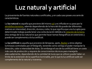 La proveniente de fuentes naturales o artificiales, y en cada caso posee una serie de 
características. 
La luz natural es aquella que proviene del mismo sol y es influida en su paso por la 
atmósfera terrestre, además dependiendo de la hora del día puede dar diferentes 
matices en intensidad, dirección, dureza y color, lo que significa que una luz apta para 
determinado trabajo pueda tener una corta duración debido a la rotación de la tierra. 
Una ventaja de la luz natural es que permite hacer tomas fotográficas en exteriores y 
puede ser complemento a la luz artificial. 
La luz artificial es aquella que proviene de lámparas, spots, flashes y otros objetos 
luminosos controlados por el fotógrafo, teniendo como ventaja el poder manipular la 
dirección, color e intensidad de éstas. Sin embargo el uso de luz artificial tiene un costo 
más caro de producción y requiere de conocimientos técnicos para manejarla 
adecuadamente; dependiendo de la cantidad de luces que se utilicen puede haber un 
límite de la extensión de la superficie iluminable, por lo que la luz artificial suele ser 
complemento de la natural y viceversa. 
 