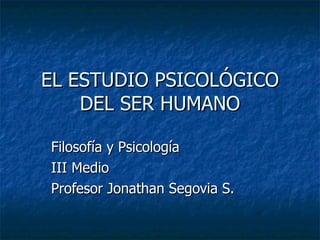 EL ESTUDIO PSICOLÓGICO DEL SER HUMANO Filosofía y Psicología III Medio Profesor Jonathan Segovia S. 