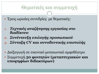 Θεματικές και συμμετοχή

 Τρεις ωριαίες συνεδρίες με θεματικές:


1. Τεχνικές αναζήτησης εργασίας στο
   διαδίκτυο
2. Συνέντευξη επιλογής προσωπικού
3. Σύνταξη CV και συνοδευτικής επιστολής


 Διεξαγωγή σε εικονικό μεσαιωνικό αμφιθέατρο
 Συμμετοχή 50 φοιτητών (μεταπτυχιακών και
 υποψηφίων διδακτόρων)
 