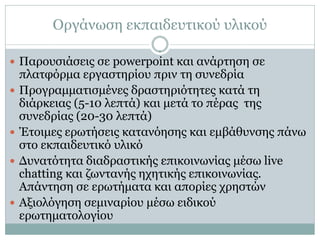 Οργάνωση εκπαιδευτικού υλικού

 Παρουσιάσεις σε powerpoint και ανάρτηση σε
    πλατφόρμα εργαστηρίου πριν τη συνεδρία
   Προγραμματισμένες δραστηριότητες κατά τη
    διάρκειας (5-10 λεπτά) και μετά το πέρας της
    συνεδρίας (20-30 λεπτά)
   Έτοιμες ερωτήσεις κατανόησης και εμβάθυνσης πάνω
    στο εκπαιδευτικό υλικό
   Δυνατότητα διαδραστικής επικοινωνίας μέσω live
    chatting και ζωντανής ηχητικής επικοινωνίας.
    Απάντηση σε ερωτήματα και απορίες χρηστών
   Αξιολόγηση σεμιναρίου μέσω ειδικού
    ερωτηματολογίου
 