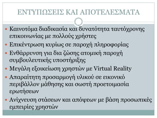 ΕΝΤΥΠΩΣΕΙΣ ΚΑΙ ΑΠΟΤΕΛΕΣΜΑΤΑ

 Καινοτόμα διαδικασία και δυνατότητα ταυτόχρονης
    επικοινωνίας με πολλούς χρήστες
   Επικέντρωση κυρίως σε παροχή πληροφορίας
   Ενθάρρυνση για δια ζώσης ατομική παροχή
    συμβουλευτικής υποστήριξης
   Μεγάλη εξοικείωση χρηστών με Virtual Reality
   Απαραίτητη προσαρμογή υλικού σε εικονικό
    περιβάλλον μάθησης και σωστή προετοιμασία
    ερωτήσεων
   Ανίχνευση στάσεων και απόψεων με βάση προσωπικές
    εμπειρίες χρηστών
 