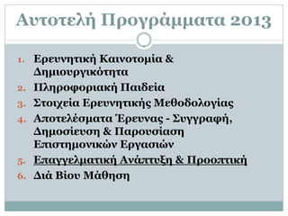 Αυτοτελή Προγράμματα 2013

1. Ερευνητική Καινοτομία &
     Δημιουργικότητα
2.   Πληροφοριακή Παιδεία
3.   Στοιχεία Ερευνητικής Μεθοδολογίας
4.   Αποτελέσματα Έρευνας - Συγγραφή,
     Δημοσίευση & Παρουσίαση
     Επιστημονικών Εργασιών
5.   Επαγγελματική Ανάπτυξη & Προοπτική
6.   Διά Βίου Μάθηση
 
