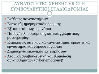 ΔΥΝΑΤΟΤΗΤΕΣ ΧΡΗΣΗΣ VR ΣΤΗ
   ΣΥΜΒΟΥΛΕΥΤΙΚΗ ΣΤΑΔΙΟΔΡΟΜΙΑΣ

 Εκθέσεις πανεπιστήμιων
 Εικονικές ημέρες σταδιοδρομίας
 Εξ’ αποστάσεως σεμινάρια
 Παροχή πληροφόρησης και επαγγελματικές
  μονογραφίες
 Επισκέψεις σε εικονικά πανεπιστήμια, ερευνητικά
  εργαστήρια και χώρους εργασίας
 Δημιουργία εικονικών επιχειρήσεων
 Ατομική συμβουλευτική και εξομοίωση
  συναισθημάτων (cyber emotions)!!!
 