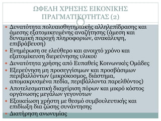 ΩΦΕΛΗ ΧΡΗΣΗΣ ΕΙΚΟΝΙΚΗΣ
              ΠΡΑΓΜΑΤΙΚΟΤΗΤΑΣ (2)
 Δυνατότητα πολυαισθητηριακής αλληλεπίδρασης και
    άμεσης εξατομικευμένης αναζήτησης (άμεση και
    δυναμική παροχή πληροφοριών, ανακάλυψη,
    επιβράβευση)
   Ενημέρωση σε ελεύθερο και ανοιχτό χρόνο και
    εξατομίκευση διερεύνησης υλικού
   Δυνατότητα χρήσης από Ευπαθείς Κοινωνικές Ομάδες
   Εξερεύνηση μη προσεγγίσιμων και προσβάσιμων
    περιβαλλόντων (μικρόκοσμος, διάστημα,
    απομακρυσμένα πεδία, περιβάλλοντα παρελθόντος)
   Αποτελεσματική διαχείριση πόρων και μικρό κόστος
    οργάνωσης μεγάλων γεγονότων
   Εξοικείωση χρήστη με θεσμό συμβουλευτικής και
    επιδίωξη δια ζώσης συνάντησης
   Διατήρηση ανωνυμίας
 