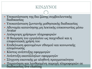 ΚΙΝΔΥΝΟΙ

 Υποκατάσταση της δια ζώσης συμβουλευτικής
    διαδικασίας
   Υποκατάσταση ζωντανής μαθησιακής διαδικασίας
   Αδυναμία κατανόησης μη λεκτικής επικοινωνίας μέσω
    Avatar
   Απόκρυψη χρήσιμων πληροφοριών
   Η θεώρηση του εργαλείου ως παιχνιδιού και η
    επιφανειακή χρήση του
   Επιδείνωση φαινομένων εθισμού και κοινωνικής
    απομόνωσης
   Κόστος ανάπτυξης εφαρμογών
   Ανάπτυξη ακατάλληλων εφαρμογών
   Σύγχυση εικονικής με αληθινή πραγματικότητα
   Παρανόηση και λανθασμένη παροχή πληροφοριών σε
    διαδικασίας live chatting
 