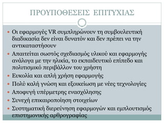 ΠΡΟΥΠΟΘΕΣΕΙΣ ΕΠΙΤΥΧΙΑΣ

 Οι εφαρμογές VR συμπληρώνουν τη συμβουλευτική
    διαδικασία δεν είναι δυνατόν και δεν πρέπει να την
    αντικαταστήσουν
   Απαιτείται σωστός σχεδιασμός υλικού και εφαρμογής
    ανάλογα με την ηλικία, το εκπαιδευτικό επίπεδο και
    πολιτισμικό περιβάλλον του χρήστη
   Ευκολία και απλή χρήση εφαρμογής
   Πολύ καλή γνώση και εξοικείωση με νέες τεχνολογίες
   Αποφυγή υπέρμετρης ενασχόλησης
   Συνεχή επικαιροποίηση στοιχείων
   Συστηματική διερεύνηση εφαρμογών και εμπλουτισμός
    επιστημονικής αρθρογραφίας
 