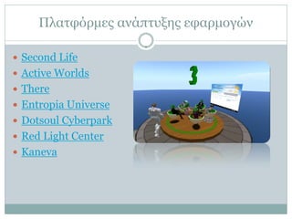 Πλατφόρμες ανάπτυξης εφαρμογών

 Second Life
 Active Worlds
 There
 Entropia Universe
 Dotsoul Cyberpark
 Red Light Center
 Kaneva
 