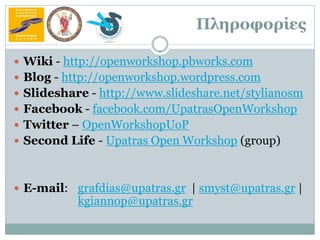 Πληροφορίες

 Wiki - http://openworkshop.pbworks.com
 Blog - http://openworkshop.wordpress.com
 Slideshare - http://www.slideshare.net/stylianosm
 Facebook - facebook.com/UpatrasOpenWorkshop
 Twitter – OpenWorkshopUoP
 Second Life - Upatras Open Workshop (group)



 Ε-mail: grafdias@upatras.gr | smyst@upatras.gr |
           kgiannop@upatras.gr
 