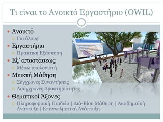 Τι είναι το Ανοικτό Εργαστήριο (OWIL)

 Ανοικτό
   Για όλους!

 Εργαστήριο
   Πρακτική Εξάσκηση

 Εξ’ αποστάσεως
   Μέσω υπολογιστή

 Μεικτή Μάθηση
   Σύγχρονες Συναντήσεις
   Ασύγχρονες Δραστηριότητες

 Θεματικοί Άξονες
   Πληροφοριακή Παιδεία | Διά-Βίου Μάθηση | Ακαδημαϊκή
    Ανάπτυξη | Επαγγελματική Ανάπτυξη
 