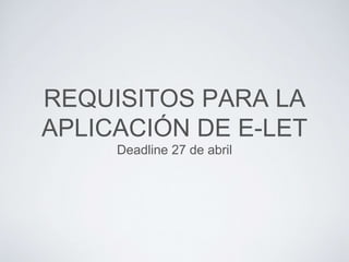 REQUISITOS PARA LA
APLICACIÓN DE E-LET
Deadline 27 de abril
 