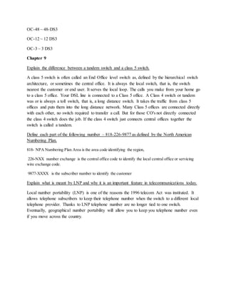 OC-48 ~ 48-DS3
OC-12 ~ 12 DS3
OC-3 ~ 3 DS3
Chapter 9
Explain the difference between a tandem switch and a class 5 switch.
A class 5 switch is often called an End Office level switch as, defined by the hierarchical switch
architecture, or sometimes the central office. It is always the local switch, that is, the switch
nearest the customer or end user. It serves the local loop. The calls you make from your home go
to a class 5 office. Your DSL line is connected to a Class 5 office. A Class 4 switch or tandem
was or is always a toll switch, that is, a long distance switch. It takes the traffic from class 5
offices and puts them into the long distance network. Many Class 5 offices are connected directly
with each other, no switch required to transfer a call. But for those CO's not directly connected
the class 4 switch does the job. If the class 4 switch just connects central offices together the
switch is called a tandem.
Define each part of the following number – 818-226-9877 as defined by the North American
Numbering Plan.
818- NPA Numbering Plan Area is the area code identifying the region,
226-NXX number exchange is the central office code to identify the local central office or servicing
wire exchange code.
9877-XXXX is the subscriber number to identify the customer
Explain what is meant by LNP and why it is an important feature in telecommunications today.
Local number portability (LNP) is one of the reasons the 1996 telecom Act was instituted. It
allows telephone subscribers to keep their telephone number when the switch to a different local
telephone provider. Thanks to LNP telephone number are no longer tied to one switch.
Eventually, geographical number portability will allow you to keep you telephone number even
if you move across the country.
 