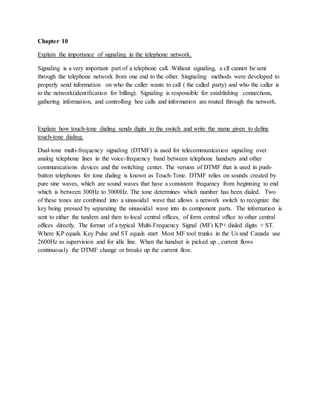 Chapter 10
Explain the importance of signaling in the telephone network.
Signaling is a very important part of a telephone call. Without signaling, a cll cannot be sent
through the telephone network from one end to the other. Singnaling methods were developed to
properly send information on who the caller wants to call ( the called party) and who the caller is
to the network(identification for billing). Signaling is responsible for establishing connections,
gathering information, and controlling hoe calls and information are routed through the network.
Explain how touch-tone dialing sends digits to the switch and write the name given to define
touch-tone dialing.
Dual-tone multi-frequency signaling (DTMF) is used for telecommunication signaling over
analog telephone lines in the voice-frequency band between telephone handsets and other
communications devices and the switching center. The version of DTMF that is used in push-
button telephones for tone dialing is known as Touch-Tone. DTMF relies on sounds created by
pure sine waves, which are sound waves that have a consistent frequency from beginning to end
which is between 300Hz to 3000Hz. The tone determines which number has been dialed. Two
of these tones are combined into a sinusoidal wave that allows a network switch to recognize the
key being pressed by separating the sinusoidal wave into its component parts. The information is
sent to either the tandem and then to local central offices, of form central office to other central
offices directly. The format of a typical Multi-Frequency Signal (MF) KP+ dialed digits + ST.
Where KP equals Key Pulse and ST equals start Most MF tool trunks in the Us and Canada use
2600Hz as supervision and for idle line. When the handset is picked up , current flows
continuously the DTMF change or breaks up the current flow.
 