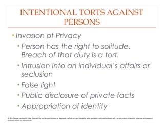 INTENTIONAL TORTS AGAINST
PERSONS
• Invasion of Privacy
• Person has the right to solitude.
Breach of that duty is a tort.
• Intrusion into an individual’s affairs or
seclusion
• False light
• Public disclosure of private facts
• Appropriation of identity
© 2016 Cengage Learning. All Rights Reserved. May not be copied, scanned, or duplicated, in whole or in part, except for use as permitted in a license distributed with a certain product or service or otherwise on a password-
protected website for classroom use.
 