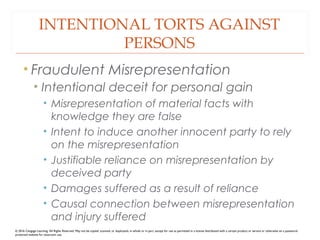 INTENTIONAL TORTS AGAINST
PERSONS
• Fraudulent Misrepresentation
• Intentional deceit for personal gain
• Misrepresentation of material facts with
knowledge they are false
• Intent to induce another innocent party to rely
on the misrepresentation
• Justifiable reliance on misrepresentation by
deceived party
• Damages suffered as a result of reliance
• Causal connection between misrepresentation
and injury suffered
© 2016 Cengage Learning. All Rights Reserved. May not be copied, scanned, or duplicated, in whole or in part, except for use as permitted in a license distributed with a certain product or service or otherwise on a password-
protected website for classroom use.
 