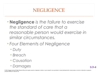 NEGLIGENCE
• Negligence is the failure to exercise
the standard of care that a
reasonable person would exercise in
similar circumstances.
• Four Elements of Negligence
• Duty
• Breach
• Causation
• Damages
© 2016 Cengage Learning. All Rights Reserved. May not be copied, scanned, or duplicated, in whole or in part, except for use as permitted in a license distributed with a certain product or service or otherwise on a password-
protected website for classroom use.
LO-4
 