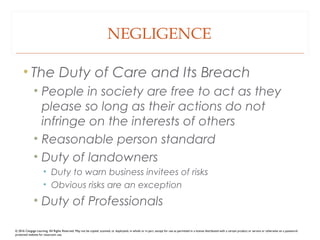 NEGLIGENCE
• The Duty of Care and Its Breach
• People in society are free to act as they
please so long as their actions do not
infringe on the interests of others
• Reasonable person standard
• Duty of landowners
• Duty to warn business invitees of risks
• Obvious risks are an exception
• Duty of Professionals
© 2016 Cengage Learning. All Rights Reserved. May not be copied, scanned, or duplicated, in whole or in part, except for use as permitted in a license distributed with a certain product or service or otherwise on a password-
protected website for classroom use.
 