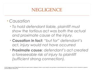 NEGLIGENCE
• Causation
• To hold defendant liable, plaintiff must
show the tortious act was both the actual
and proximate cause of the injury.
• Causation in fact: “but for” defendant’s
act, injury would not have occurred
• Proximate cause: defendant’s act created
a foreseeable risk of injury to plaintiff
(sufficient strong connection).
© 2016 Cengage Learning. All Rights Reserved. May not be copied, scanned, or duplicated, in whole or in part, except for use as permitted in a license distributed with a certain product or service or otherwise on a password-
protected website for classroom use.
 