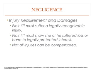 NEGLIGENCE
• Injury Requirement and Damages
• Plaintiff must suffer a legally recognizable
injury.
• Plaintiff must show she or he suffered loss or
harm to legally protected interest.
• Not all injuries can be compensated.
© 2016 Cengage Learning. All Rights Reserved. May not be copied, scanned, or duplicated, in whole or in part, except for use as permitted in a license distributed with a certain product or service or otherwise on a password-
protected website for classroom use.
 