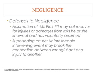 NEGLIGENCE
• Defenses to Negligence
• Assumption of risk: Plaintiff may not recover
for injuries or damages from risks he or she
knows of and has voluntarily assumed
• Superseding cause: Unforeseeable
intervening event may break the
connection between wrongful act and
injury to another
© 2016 Cengage Learning. All Rights Reserved. May not be copied, scanned, or duplicated, in whole or in part, except for use as permitted in a license distributed with a certain product or service or otherwise on a password-
protected website for classroom use.
 