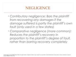 NEGLIGENCE
• Contributory negligence: Bars the plaintiff
from recovering any damages if the
damage suffered is partly the plaintiff’s own
fault (only used in a few states)
• Comparative negligence (more common):
Reduces the plaintiff’s recovery in
proportion to the plaintiff’s degree of fault,
rather than barring recovery completely
© 2016 Cengage Learning. All Rights Reserved. May not be copied, scanned, or duplicated, in whole or in part, except for use as permitted in a license distributed with a certain product or service or otherwise on a password-
protected website for classroom use.
 