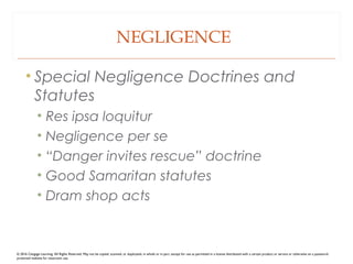 NEGLIGENCE
• Special Negligence Doctrines and
Statutes
• Res ipsa loquitur
• Negligence per se
• “Danger invites rescue” doctrine
• Good Samaritan statutes
• Dram shop acts
© 2016 Cengage Learning. All Rights Reserved. May not be copied, scanned, or duplicated, in whole or in part, except for use as permitted in a license distributed with a certain product or service or otherwise on a password-
protected website for classroom use.
 