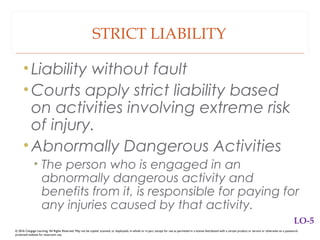 STRICT LIABILITY
•Liability without fault
•Courts apply strict liability based
on activities involving extreme risk
of injury.
•Abnormally Dangerous Activities
• The person who is engaged in an
abnormally dangerous activity and
benefits from it, is responsible for paying for
any injuries caused by that activity.
© 2016 Cengage Learning. All Rights Reserved. May not be copied, scanned, or duplicated, in whole or in part, except for use as permitted in a license distributed with a certain product or service or otherwise on a password-
protected website for classroom use.
LO-5
 