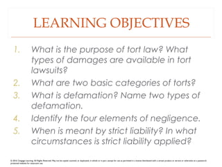 LEARNING OBJECTIVES
1. What is the purpose of tort law? What
types of damages are available in tort
lawsuits?
2. What are two basic categories of torts?
3. What is defamation? Name two types of
defamation.
4. Identify the four elements of negligence.
5. When is meant by strict liability? In what
circumstances is strict liability applied?
© 2016 Cengage Learning. All Rights Reserved. May not be copied, scanned, or duplicated, in whole or in part, except for use as permitted in a license distributed with a certain product or service or otherwise on a password-
protected website for classroom use.
 