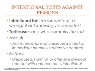 INTENTIONAL TORTS AGAINST
PERSONS
• Intentional tort: requires intent, a
wrongful act knowingly committed
• Tortfeasor: one who commits the tort
• Assault
• Any intentional and unexcused threat of
immediate harmful or offensive contact
• Battery
• Unexcused, harmful, or offensive physical
contact with another that is intentional
© 2016 Cengage Learning. All Rights Reserved. May not be copied, scanned, or duplicated, in whole or in part, except for use as permitted in a license distributed with a certain product or service or otherwise on a password-
protected website for classroom use.
 