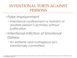 INTENTIONAL TORTS AGAINST
PERSONS
• False Imprisonment
• Intentional confinement or restraint of
another person’s activities without
justification
• Intentional Infliction of Emotional
Distress
• An extreme and outrageous act,
intentionally committed
© 2016 Cengage Learning. All Rights Reserved. May not be copied, scanned, or duplicated, in whole or in part, except for use as permitted in a license distributed with a certain product or service or otherwise on a password-
protected website for classroom use.
 