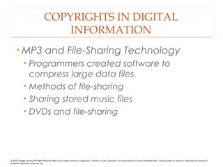 COPYRIGHTS IN DIGITAL
INFORMATION
• MP3 and File-Sharing Technology
• Programmers created software to
compress large data files
• Methods of file-sharing
• Sharing stored music files
• DVDs and file-sharing
© 2016 Cengage Learning. All Rights Reserved. May not be copied, scanned, or duplicated, in whole or in part, except for use as permitted in a license distributed with a certain product or service or otherwise on a password-
protected website for classroom use.
 