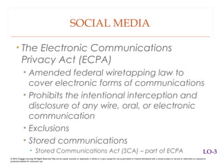 SOCIAL MEDIA
• The Electronic Communications
Privacy Act (ECPA)
• Amended federal wiretapping law to
cover electronic forms of communications
• Prohibits the intentional interception and
disclosure of any wire, oral, or electronic
communication
• Exclusions
• Stored communications
• Stored Communications Act (SCA) – part of ECPA
© 2016 Cengage Learning. All Rights Reserved. May not be copied, scanned, or duplicated, in whole or in part, except for use as permitted in a license distributed with a certain product or service or otherwise on a password-
protected website for classroom use.
LO-3
 