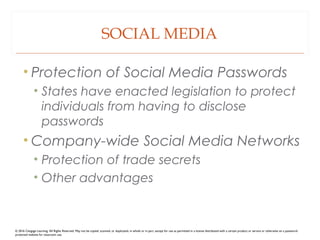 SOCIAL MEDIA
• Protection of Social Media Passwords
• States have enacted legislation to protect
individuals from having to disclose
passwords
• Company-wide Social Media Networks
• Protection of trade secrets
• Other advantages
© 2016 Cengage Learning. All Rights Reserved. May not be copied, scanned, or duplicated, in whole or in part, except for use as permitted in a license distributed with a certain product or service or otherwise on a password-
protected website for classroom use.
 