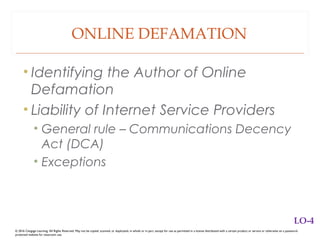 ONLINE DEFAMATION
• Identifying the Author of Online
Defamation
• Liability of Internet Service Providers
• General rule – Communications Decency
Act (DCA)
• Exceptions
© 2016 Cengage Learning. All Rights Reserved. May not be copied, scanned, or duplicated, in whole or in part, except for use as permitted in a license distributed with a certain product or service or otherwise on a password-
protected website for classroom use.
LO-4
 