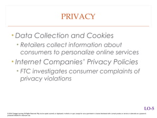 PRIVACY
• Data Collection and Cookies
• Retailers collect information about
consumers to personalize online services
• Internet Companies’ Privacy Policies
• FTC investigates consumer complaints of
privacy violations
© 2016 Cengage Learning. All Rights Reserved. May not be copied, scanned, or duplicated, in whole or in part, except for use as permitted in a license distributed with a certain product or service or otherwise on a password-
protected website for classroom use.
LO-5
 