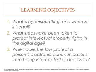 LEARNING OBJECTIVES
1. What is cybersquatting, and when is
it illegal?
2. What steps have been taken to
protect intellectual property rights in
the digital age?
3. When does the law protect a
person’s electronic communications
from being intercepted or accessed?
© 2016 Cengage Learning. All Rights Reserved. May not be copied, scanned, or duplicated, in whole or in part, except for use as permitted in a license distributed with a certain product or service or otherwise on a password-
protected website for classroom use.
 