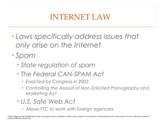INTERNET LAW
• Laws specifically address issues that
only arise on the Internet
• Spam
• State regulation of spam
• The Federal CAN-SPAM Act
• Enacted by Congress in 2003
• Controlling the Assault of Non-Solicited Pornography and
Marketing Act
• U.S. Safe Web Act
• Allows FTC to work with foreign agencies
© 2016 Cengage Learning. All Rights Reserved. May not be copied, scanned, or duplicated, in whole or in part, except for use as permitted in a license distributed with a certain product or service or otherwise on a password-
protected website for classroom use.
 