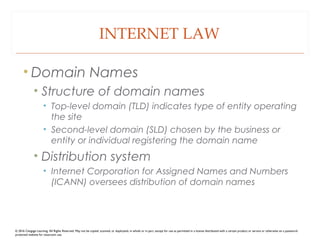 INTERNET LAW
• Domain Names
• Structure of domain names
• Top-level domain (TLD) indicates type of entity operating
the site
• Second-level domain (SLD) chosen by the business or
entity or individual registering the domain name
• Distribution system
• Internet Corporation for Assigned Names and Numbers
(ICANN) oversees distribution of domain names
© 2016 Cengage Learning. All Rights Reserved. May not be copied, scanned, or duplicated, in whole or in part, except for use as permitted in a license distributed with a certain product or service or otherwise on a password-
protected website for classroom use.
 
