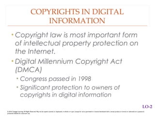 COPYRIGHTS IN DIGITAL
INFORMATION
• Copyright law is most important form
of intellectual property protection on
the Internet.
• Digital Millennium Copyright Act
(DMCA)
• Congress passed in 1998
• Significant protection to owners of
copyrights in digital information
© 2016 Cengage Learning. All Rights Reserved. May not be copied, scanned, or duplicated, in whole or in part, except for use as permitted in a license distributed with a certain product or service or otherwise on a password-
protected website for classroom use.
LO-2
 