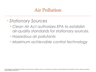 Air Pollution
• Stationary Sources
• Clean Air Act authorizes EPA to establish
air-quality standards for stationary sources.
• Hazardous air pollutants
• Maximum achievable control technology
© 2016 Cengage Learning. All Rights Reserved. May not be copied, scanned, or duplicated, in whole or in part, except for use as permitted in a license distributed with a certain product or service or otherwise on a password-
protected website for classroom use.
 