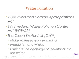 Water Pollution
• 1899 Rivers and Harbors Appropriations
Act
• 1948 Federal Water Pollution Control
Act (FWPCA)
• The Clean Water Act (CWA)
• Make waters safe for swimming
• Protect fish and wildlife
• Eliminate the discharge of pollutants into
the water LO-4
© 2016 Cengage Learning. All Rights Reserved. May not be copied, scanned, or duplicated, in whole or in part, except for use as permitted in a license distributed with a certain product or service or otherwise on a password-
protected website for classroom use.
 