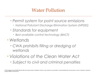Water Pollution
• Permit system for point source emissions
• National Pollutant Discharge Elimination System (NPDES)
• Standards for equipment
• Best available control technology (BACT)
• Wetlands
• CWA prohibits filling or dredging of
wetlands
• Violations of the Clean Water Act
• Subject to civil and criminal penalties
© 2016 Cengage Learning. All Rights Reserved. May not be copied, scanned, or duplicated, in whole or in part, except for use as permitted in a license distributed with a certain product or service or otherwise on a password-
protected website for classroom use.
 
