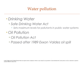 Water pollution
• Drinking Water
• Safe Drinking Water Act
• Sets maximum levels for pollutants in public water systems
• Oil Pollution
• Oil Pollution Act
• Passed after 1989 Exxon Valdez oil spill
© 2016 Cengage Learning. All Rights Reserved. May not be copied, scanned, or duplicated, in whole or in part, except for use as permitted in a license distributed with a certain product or service or otherwise on a password-
protected website for classroom use.
 
