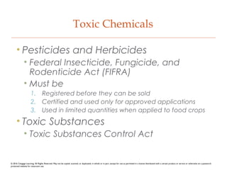 Toxic Chemicals
• Pesticides and Herbicides
• Federal Insecticide, Fungicide, and
Rodenticide Act (FIFRA)
• Must be
1. Registered before they can be sold
2. Certified and used only for approved applications
3. Used in limited quantities when applied to food crops
• Toxic Substances
• Toxic Substances Control Act
© 2016 Cengage Learning. All Rights Reserved. May not be copied, scanned, or duplicated, in whole or in part, except for use as permitted in a license distributed with a certain product or service or otherwise on a password-
protected website for classroom use.
 