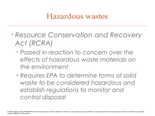 Hazardous wastes
• Resource Conservation and Recovery
Act (RCRA)
• Passed in reaction to concern over the
effects of hazardous waste materials on
the environment
• Requires EPA to determine forms of solid
waste to be considered hazardous and
establish regulations to monitor and
control disposal
© 2016 Cengage Learning. All Rights Reserved. May not be copied, scanned, or duplicated, in whole or in part, except for use as permitted in a license distributed with a certain product or service or otherwise on a password-
protected website for classroom use.
 