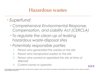 Hazardous wastes
• Superfund
• Comprehensive Environmental Response,
Compensation, and Liability Act (CERCLA)
• To regulate the clean-up of leaking
hazardous waste-disposal sites
• Potentially responsible parties
1. Person who generated the wastes at the site
2. Person who transported wastes to the site
3. Person who owned or operated the site at time of
disposal
4. Current owner or operator
© 2016 Cengage Learning. All Rights Reserved. May not be copied, scanned, or duplicated, in whole or in part, except for use as permitted in a license distributed with a certain product or service or otherwise on a password-
protected website for classroom use.
LO-5
 