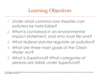 Learning Objectives
1. Under what common law theories can
polluters be held liable?
2. What is contained in an environmental
impact statement, and who must file one?
3. What federal statutes regulate air pollution?
4. What are three main goals of the Clean
Water Act?
5. What is Superfund? What categories of
persons are liable under Superfund?
© 2016 Cengage Learning. All Rights Reserved. May not be copied, scanned, or duplicated, in whole or in part, except for use as permitted in a license distributed with a certain product or service or otherwise on a password-
protected website for classroom use.
 