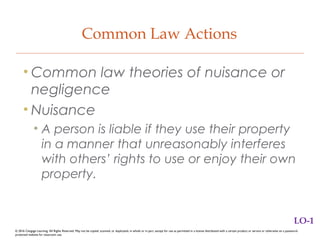 Common Law Actions
• Common law theories of nuisance or
negligence
• Nuisance
• A person is liable if they use their property
in a manner that unreasonably interferes
with others’ rights to use or enjoy their own
property.
LO-1
© 2016 Cengage Learning. All Rights Reserved. May not be copied, scanned, or duplicated, in whole or in part, except for use as permitted in a license distributed with a certain product or service or otherwise on a password-
protected website for classroom use.
 