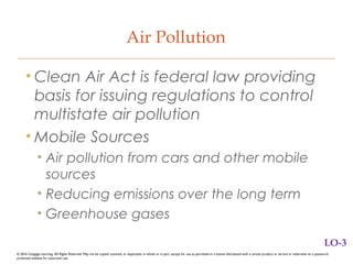 Air Pollution
• Clean Air Act is federal law providing
basis for issuing regulations to control
multistate air pollution
• Mobile Sources
• Air pollution from cars and other mobile
sources
• Reducing emissions over the long term
• Greenhouse gases
LO-3
© 2016 Cengage Learning. All Rights Reserved. May not be copied, scanned, or duplicated, in whole or in part, except for use as permitted in a license distributed with a certain product or service or otherwise on a password-
protected website for classroom use.
 